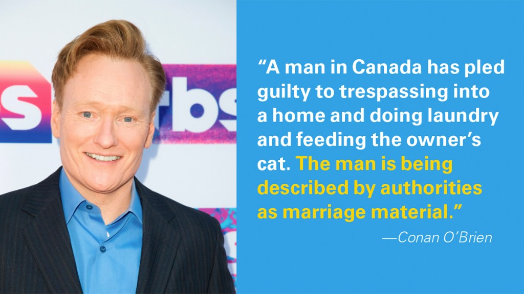 Marriage jokes: “A man in Canada has pled guilty to trespassing into a home and doing laundry and feeding the owner’s cat. The man is being described by authorities as marriage material.”  
—Conan O’Brien