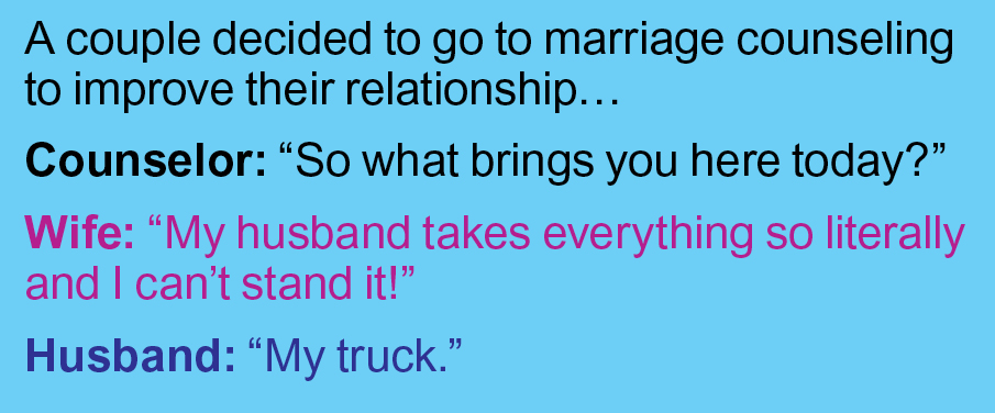 Marriage jokes: Marriage counselor asks, "What brings you here today?" Wife says, "My husband takes everything so literally. I can't stand it anymore." Husband says, "My truck."