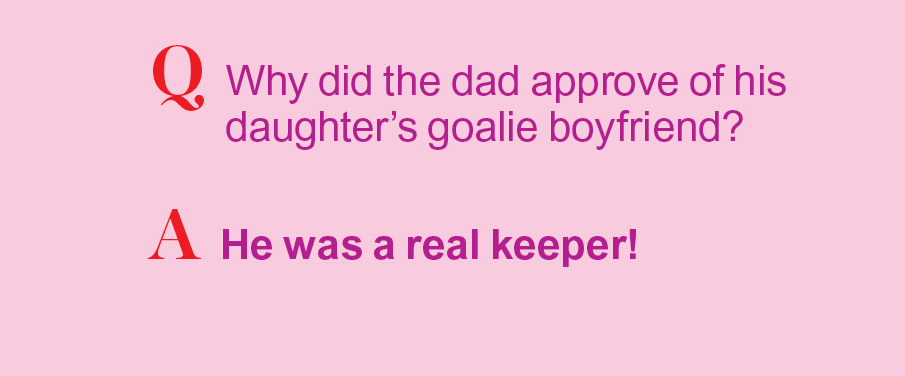 Q: Why did hte dad approve of his daughter's goalie boyfriend? A: He was a real keeper!