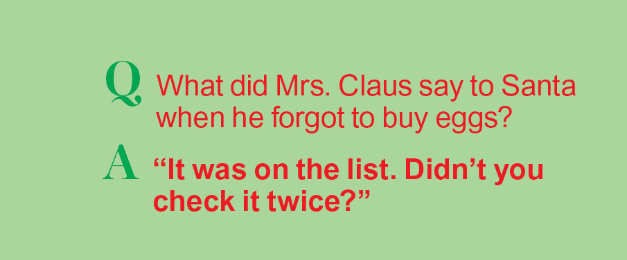 Santa jokes: Q: What did Mrs. Claus say when he forgot to buy eggs? A: "It was on the list. Did you check it twice?"