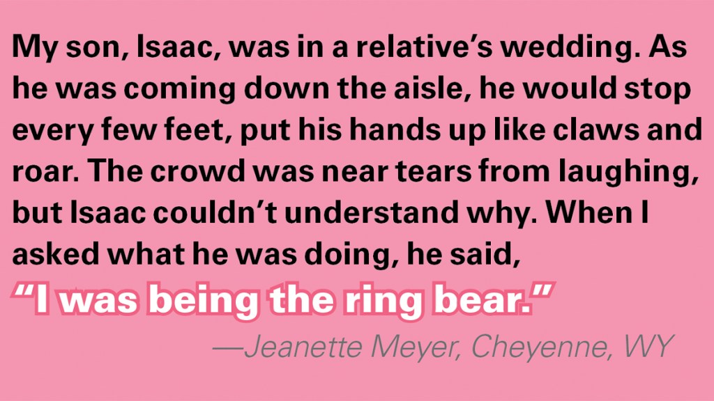 Kids say the funniest thing: My son, Isaac, was in a relative’s wedding. As he was coming down the aisle, he would stop every few feet, put his hands up like claws and roar. The crowd was near tears from laughing, but Isaac couldn’t understand why. When I 
asked what he was doing, he said, 
“I was being the ring bear.”
—Jeanette Meyer, Cheyenne, WY