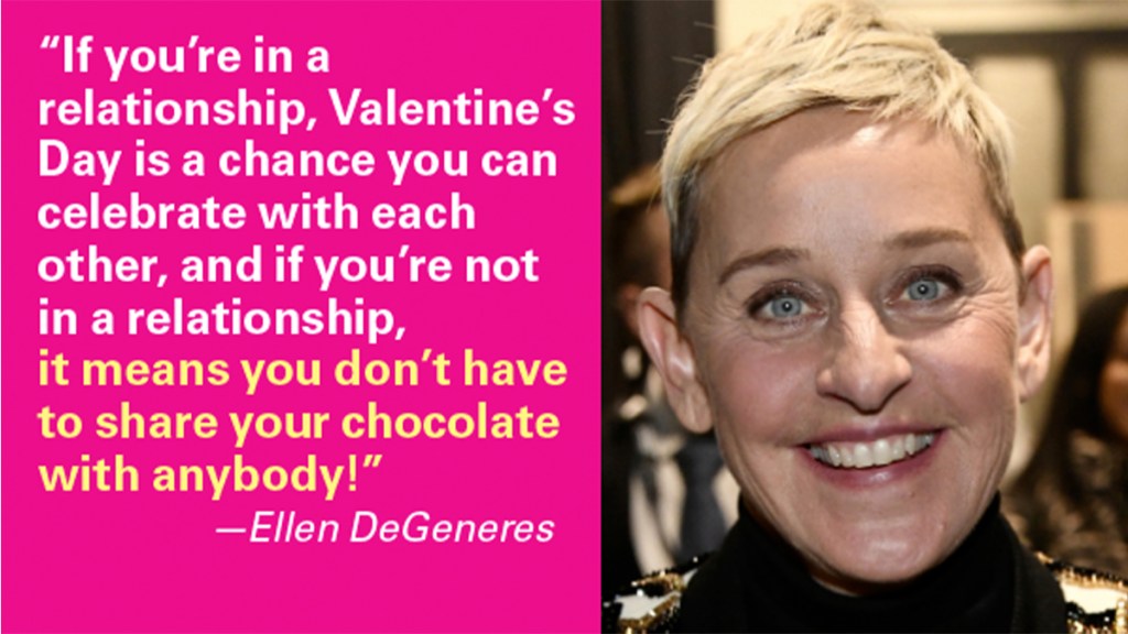 Valentine's Day Jokes: “If you’re in a relationship, Valentine’s Day is a chance you can celebrate with each other, and if you’re not in a relationship, it means you don’t have to share your chocolate with anybody!” —Ellen DeGeneres