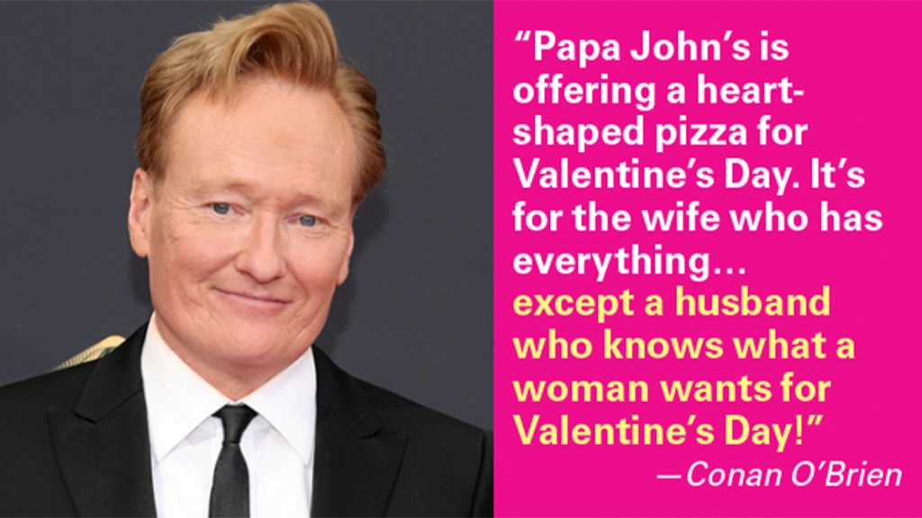 Valentine's Day Jokes: "Papa John's is offering a heart-shaped pizza for Valentine's Day. It's for the wife who has everything…except a husband who knows what a woman wants for Valentine's Day." —Conan O'Brien