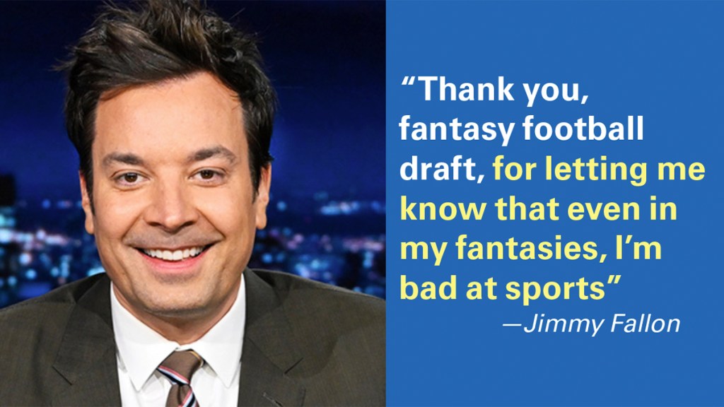 "Thank you, fantasy football draft, for letting me know that even in my fantasies, I'm baad at sports." —Jimmy Kimmel