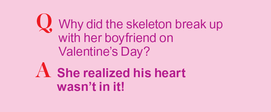 Q: Why did hte skeleton break up with her boyfriend on Valentine's Day? A: His heart wasn't in it!