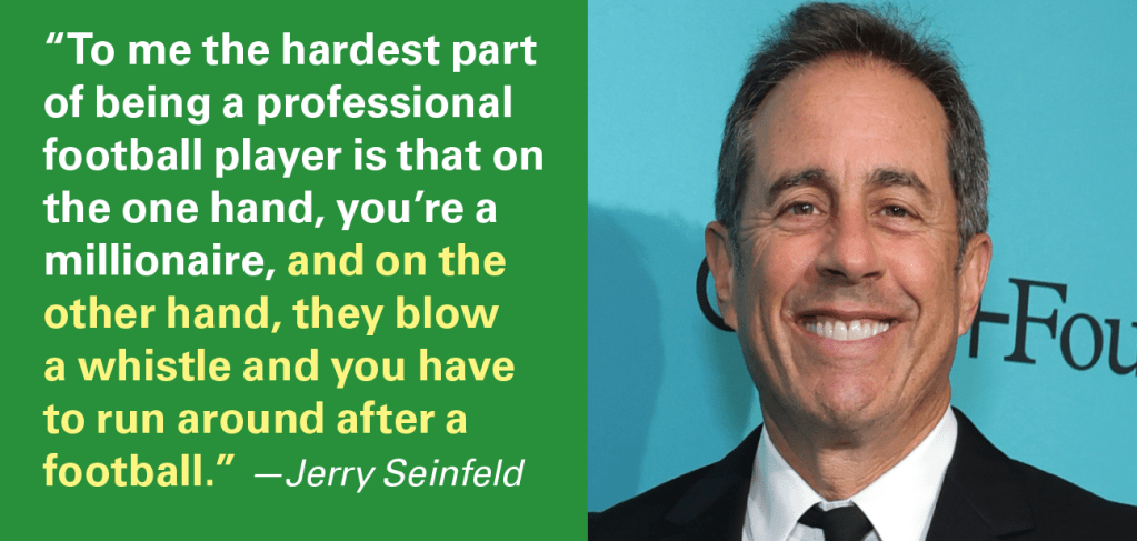 “To me the hardest part of being a professional football player is that on the one hand, you’re a millionaire, and on the other hand, they blow a whistle and you have to run around after a football.” —Jerry Seinfeld