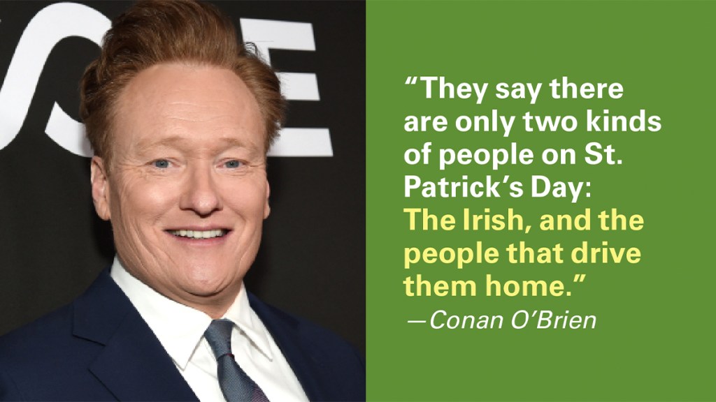St. Patrick's Day Jokes: They say there are only two kinds of peoplel on St. Patrick's Day: The Irish and the people that drive them home!" —Conan O'Brien 
