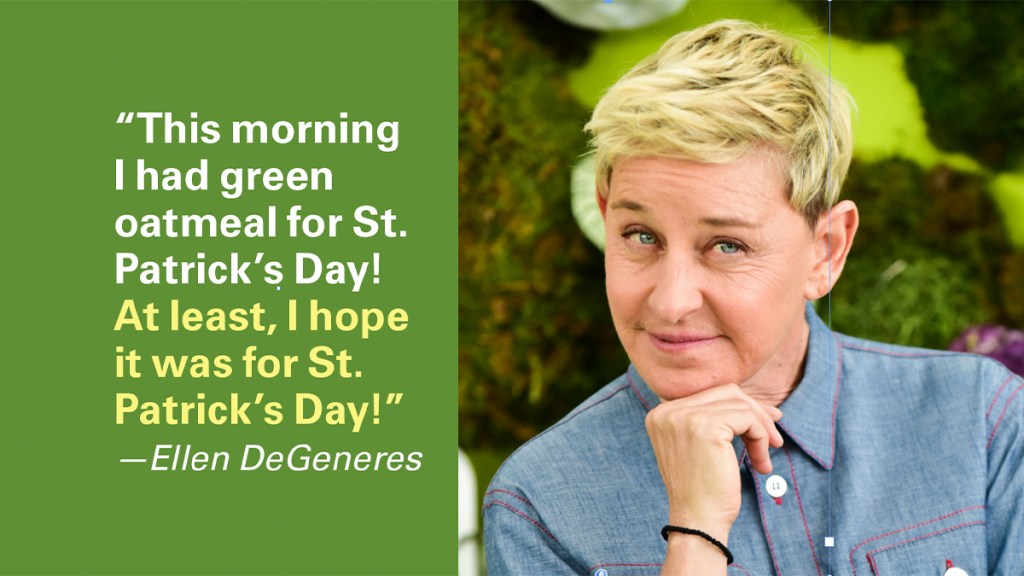 St. Patrick's Day Jokes: "This morning I had green oatmeal for St. Patrick's Day. At least, I hope it was for St. Patrick's Day." —Ellen DeGeneres